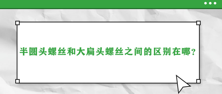 半圓頭螺絲和大扁頭螺絲之間的區(qū)別在哪？